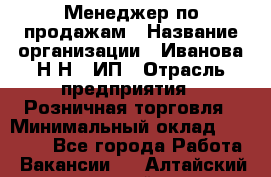 Менеджер по продажам › Название организации ­ Иванова Н.Н., ИП › Отрасль предприятия ­ Розничная торговля › Минимальный оклад ­ 20 000 - Все города Работа » Вакансии   . Алтайский край